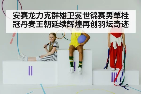 安赛龙力克群雄卫冕世锦赛男单桂冠丹麦王朝延续辉煌再创羽坛奇迹